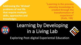 Addressing the ’Wicked’
problems of real life
that require multiple
skills, approaches and
knowledges
“Learning is the process
whereby knowledge is
created through the
transformation of
experience”
(Kolb, 198).
Exploring Post-digital Experiental Education
Learning by Developing
in a Living Lab
 