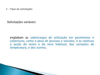 Solicitações variáveis: 
englobam as sobrecargas de utilização em pavimentos e 
coberturas, como o peso de pessoas e veículos, e as relativas 
à acção do vento e da neve habitual, das variações de 
temperatura, e dos sismos. 
 