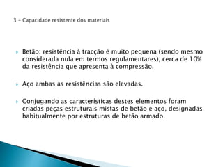  Betão: resistência à tracção é muito pequena (sendo mesmo 
considerada nula em termos regulamentares), cerca de 10% 
da resistência que apresenta à compressão. 
 Aço ambas as resistências são elevadas. 
 Conjugando as características destes elementos foram 
criadas peças estruturais mistas de betão e aço, designadas 
habitualmente por estruturas de betão armado. 
 