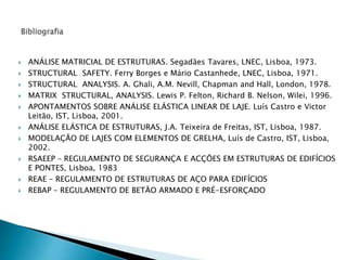 ANÁLISE MATRICIAL DE ESTRUTURAS. Segadães Tavares, LNEC, Lisboa, 1973. 
 STRUCTURAL SAFETY. Ferry Borges e Mário Castanhede, LNEC, Lisboa, 1971. 
 STRUCTURAL ANALYSIS. A. Ghali, A.M. Nevill, Chapman and Hall, London, 1978. 
 MATRIX STRUCTURAL, ANALYSIS. Lewis P. Felton, Richard B. Nelson, Wilei, 1996. 
 APONTAMENTOS SOBRE ANÁLISE ELÁSTICA LINEAR DE LAJE. Luís Castro e Victor 
Leitão, IST, Lisboa, 2001. 
 ANÁLISE ELÁSTICA DE ESTRUTURAS, J.A. Teixeira de Freitas, IST, Lisboa, 1987. 
 MODELAÇÃO DE LAJES COM ELEMENTOS DE GRELHA, Luís de Castro, IST, Lisboa, 
2002. 
 RSAEEP – REGULAMENTO DE SEGURANÇA E ACÇÕES EM ESTRUTURAS DE EDIFÍCIOS 
E PONTES, Lisboa, 1983 
 REAE – REGULAMENTO DE ESTRUTURAS DE AÇO PARA EDIFÍCIOS 
 REBAP – REGULAMENTO DE BETÃO ARMADO E PRÉ-ESFORÇADO 
 