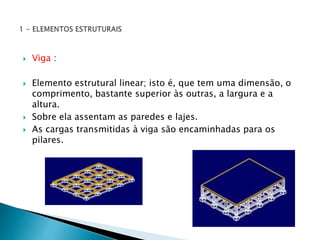  Viga : 
 Elemento estrutural linear; isto é, que tem uma dimensão, o 
comprimento, bastante superior às outras, a largura e a 
altura. 
 Sobre ela assentam as paredes e lajes. 
 As cargas transmitidas à viga são encaminhadas para os 
pilares. 
 