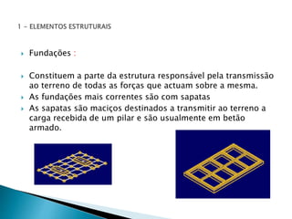  Fundações : 
 Constituem a parte da estrutura responsável pela transmissão 
ao terreno de todas as forças que actuam sobre a mesma. 
 As fundações mais correntes são com sapatas 
 As sapatas são maciços destinados a transmitir ao terreno a 
carga recebida de um pilar e são usualmente em betão 
armado. 
 