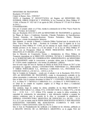 MINISTERIO DE TRANSPORTE
Resolución 877-E/2017
Ciudad de Buenos Aires, 19/09/2017
VISTO el Expediente Nº S02:0107574/2016 del Registro del MINISTERIO DEL
INTERIOR, OBRAS PUBLICAS Y VIVIENDA, la Ley Nacional de Obras Públicas N°
13.064, el Decreto N° 1023 del 13 de agosto de 2001, el Decreto N° 375 del 19 de febrero
de 2016, y
CONSIDERANDO:
Que por el actuado citado en el Visto, tramita la contratación de la Obra “Nuevo Puerto Ita
Ibaté – Provincia de Corrientes”.
Que por Resolución 2016-525-E-APN del MINISTERIO DE TRANSPORTE se aprobaron
los Pliegos de Bases y Condiciones Generales, Cláusulas Particulares, de Especificaciones
Técnicas Generales, de Especificaciones Técnicas Particulares, Planos, Memoria
Descriptiva y demás documentación licitatoria.
Que asimismo, se autorizó el llamado a Licitación Pública Nacional para la ejecución de la
Obra “Nuevo Puerto Ita Ibaté – Provincia de Corrientes” bajo el régimen de la Ley
Nacional de Obras Públicas Nº 13.064, por los sistemas de Ajuste Alzado y de Unidad de
Medida previstos en los incisos a) y b) del artículo 5° de la Ley de Obras Públicas N°
13.064 con un Presupuesto Oficial de PESOS TRESCIENTOS TREINTA Y UN
MILLONES ($ 331.000.000.-) IVA incluido.
Que la Dirección de Cooperación Técnica y Administrativa de Obras Públicas de
Transporte dependiente de la DIRECCIÓN GENERAL TÉCNICA Y ADMINISTRATIVA
de la SUBSECRETARÍA DE COORDINACIÓN ADMINISTRATIVA del MINISTERIO
DE TRANSPORTE realizó la convocatoria a presentar ofertas para la Licitación Pública
N° 15/2016, dando cumplimiento a las normas de publicidad y difusión.
Que tal como surge del Acta de Apertura de Ofertas de fecha 20 de Febrero de 2017 se han
presentado los siguientes oferentes: CONSTRUCTORA PERFOMAR S.A., DRAGADOS
Y OBRAS PORTUARIAS S.A., ROVELLA CARRANZA S.A., PENTAMAR S.A.,
CONCRET-NOR S.A. y ECAS S.A. - JCR S.A. (U.T).
Que la Comisión de Evaluación - creada por el artículo 6 de la Resolución 2016-525-E-
APN del MINISTERIO DE TRANSPORTE, evaluó la documentación contenida en las
ofertas presentadas y confeccionó el Acta de Preadjudicación de fecha 12 de Junio de 2017.
Que en dicha Acta se propuso desestimar la Oferta N° 1: CONSTRUCTORA PERFOMAR
S.A., la Oferta N° 3: ROVELLA CARRANZA S.A. y la Oferta N° 4: PENTAMAR S.A.,
en virtud de no cumplir los requisitos exigidos en el Pliego de Bases y Condiciones
aprobado oportunamente.
Que asimismo, luego de analizar las ofertas admisibles de las firmas DRAGADOS Y
OBRAS PORTUARIAS S.A. (Oferta N°2), CONCRET-NOR S.A. (Oferta N°5), y ECAS
S.A. – J.C.R. S.A. – U.T. (Oferta N°6), teniendo en cuenta la oferta económica, la
capacidad de contratación, los antecedentes y toda información tendiente a asegurar las
mejores condiciones para la ejecución de la obra, se recomendó la adjudicación a
EMPRESA CONSTRUCTORA ARGENTINA DE SERVICIOS S.A. (ECAS) – J.C.R.
S.A. (U.T.) por un monto total de PESOS DOSCIENTOS OCHENTA Y SEIS MILLONES
SETECIENTOS VEINTIDÓS MIL SETECIENTOS CUARENTA Y SEIS CON
SETENTA Y SEIS CENTAVOS ( $286.722.746,76.-).
Que el Acta de Preadjudicación fue notificada a la totalidad de los oferentes, publicada en
el BOLETIN OFICIAL DE LA REPUBLICA ARGENTINA, en la página Web del
 