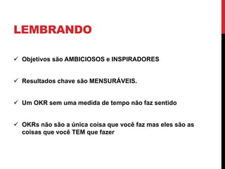 LEMBRANDO
 Objetivos são AMBICIOSOS e INSPIRADORES
 Resultados chave são MENSURÁVEIS.
 Um OKR sem uma medida de tempo não faz sentido
 OKRs não são a única coisa que você faz mas eles são as
coisas que você TEM que fazer
 