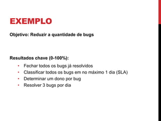 EXEMPLO
Objetivo: Reduzir a quantidade de bugs
Resultados chave (0-100%):
• Fechar todos os bugs já resolvidos
• Classificar todos os bugs em no máximo 1 dia (SLA)
• Determinar um dono por bug
• Resolver 3 bugs por dia
 