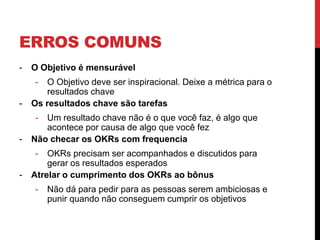 ERROS COMUNS
- O Objetivo é mensurável
- O Objetivo deve ser inspiracional. Deixe a métrica para o
resultados chave
- Os resultados chave são tarefas
- Um resultado chave não é o que você faz, é algo que
acontece por causa de algo que você fez
- Não checar os OKRs com frequencia
- OKRs precisam ser acompanhados e discutidos para
gerar os resultados esperados
- Atrelar o cumprimento dos OKRs ao bônus
- Não dá para pedir para as pessoas serem ambiciosas e
punir quando não conseguem cumprir os objetivos
 