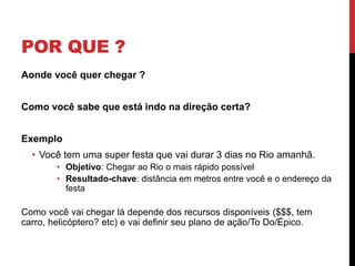 POR QUE ?
Aonde você quer chegar ?
Como você sabe que está indo na direção certa?
Exemplo
• Você tem uma super festa que vai durar 3 dias no Rio amanhã.
• Objetivo: Chegar ao Rio o mais rápido possível
• Resultado-chave: distância em metros entre você e o endereço da
festa
Como você vai chegar lá depende dos recursos disponíveis ($$$, tem
carro, helicóptero? etc) e vai definir seu plano de ação/To Do/Épico.
 