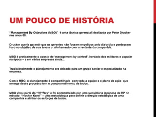 UM POUCO DE HISTÓRIA
“Management By Objectives (MBO)” é uma técnica gerencial idealizada por Peter Drucker
nos anos 60.
Drucker queria garantir que os gerentes não fossem engolidos pelo dia-a-dia e perdessem
foco no objetivo de sua área e o alinhamento com o restante da companhia.
MBO é praticamente o oposto de ‘management by control’, herdado dos militares e popular
na época – e em várias empresas ainda...
Tradicionalmente o planejamento era deixado para um grupo senior e especializado na
empresa.
Com o MBO, o planejamento é compartilhado com toda a equipe e o plano de ação que
emerge desse processo tem o comprometimento de todos.
MBO virou parte do “HP Way” e foi sistematizado por uma subsidiária japonesa da HP no
método “Hoshin Kanri” – uma metodologia para definir a direção estratégica de uma
companhia e alinhar os esforços de todos.
 