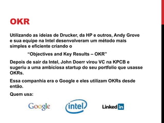 OKR
Utilizando as ideias de Drucker, da HP e outros, Andy Grove
e sua equipe na Intel desenvolveram um método mais
simples e eficiente criando o
“Objectives and Key Results – OKR”
Depois de sair da Intel, John Doerr virou VC na KPCB e
sugeriu a uma ambiciosa startup do seu portfolio que usasse
OKRs.
Essa companhia era o Google e eles utilizam OKRs desde
então.
Quem usa:
 