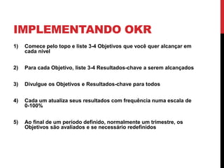 IMPLEMENTANDO OKR
1) Comece pelo topo e liste 3-4 Objetivos que você quer alcançar em
cada nível
2) Para cada Objetivo, liste 3-4 Resultados-chave a serem alcançados
3) Divulgue os Objetivos e Resultados-chave para todos
4) Cada um atualiza seus resultados com frequência numa escala de
0-100%
5) Ao final de um período definido, normalmente um trimestre, os
Objetivos são avaliados e se necessário redefinidos
 