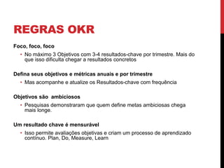 REGRAS OKR
Foco, foco, foco
• No máximo 3 Objetivos com 3-4 resultados-chave por trimestre. Mais do
que isso dificulta chegar a resultados concretos
Defina seus objetivos e métricas anuais e por trimestre
• Mas acompanhe e atualize os Resultados-chave com frequência
Objetivos são ambiciosos
• Pesquisas demonstraram que quem define metas ambiciosas chega
mais longe.
Um resultado chave é mensurável
• Isso permite avaliações objetivas e criam um processo de aprendizado
contínuo. Plan, Do, Measure, Learn
 