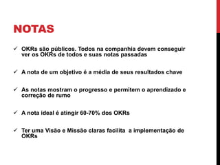 NOTAS
 OKRs são públicos. Todos na companhia devem conseguir
ver os OKRs de todos e suas notas passadas
 A nota de um objetivo é a média de seus resultados chave
 As notas mostram o progresso e permitem o aprendizado e
correção de rumo
 A nota ideal é atingir 60-70% dos OKRs
 Ter uma Visão e Missão claras facilita a implementação de
OKRs
 