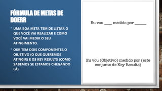 FÓRMULADEMETASDE
DOERR
• UMA BOA META TEM DE LISTAR O
QUE VOCÊ VAI REALIZAR E COMO
VOCÊ VAI MEDIR O SEU
ATINGIMENTO.
• OKR TEM DOIS COMPONENTES,O
OBJETIVO (O QUE QUEREMOS
ATINGIR) E OS KEY RESULTS (COMO
SABEMOS SE ESTAMOS CHEGANDO
LÁ)
 