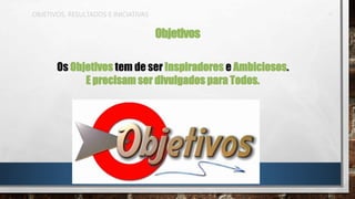 OBJETIVOS, RESULTADOS E INICIATIVAS
Objetivos
Os Objetivos tem de ser Inspiradores e Ambiciosos.
E precisam ser divulgados para Todos.
 