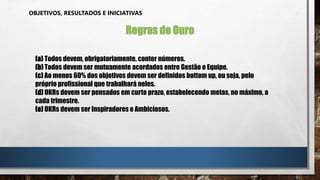 OBJETIVOS, RESULTADOS E INICIATIVAS
Regras de Ouro
(a) Todos devem, obrigatoriamente, conter números.
(b) Todos devem ser mutuamente acordados entre Gestão e Equipe.
(c) Ao menos 60% dos objetivos devem ser definidos bottom up, ou seja, pelo
próprio profissional que trabalhará neles.
(d) OKRs devem ser pensados em curto prazo, estabelecendo metas, no máximo, a
cada trimestre.
(e) OKRs devem ser Inspiradores e Ambiciosos.
 