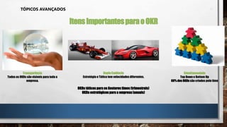 TÓPICOS AVANÇADOS
ItensImportantesparaoOKR
Transparência
Todos os OKRs são visíveis para toda a
empresa.
DuplaCadência
Estratégia e Tática tem velocidadesdiferentes.
OKRs táticos para os Gestores times (trimestrais)
OKRs estratégicos para a empresa (anuais)
Simultaneadade
Top Down e Bottom Up
60% dos OKRs são criados pelo time
 