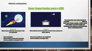 TÓPICOS AVANÇADOS
ItensImportantesparaoOKR
Moonshots
Metas muito ambiciosas,que forçamo time
a se reinventar.
• Metas alongadas.
• Além do limiar do que parecepossível.
• Sucesso significar conseguir 60-70%.
Roofshots
Metas difíceis porém alcançáveis, forçamo time a pensar em
metas maiores.
• Metas que são difíceis, mas realizáveis.
• Sucesso significa conseguir100%.
Paradesenvolver umaculturafocadaem
resultados, comecepor Roofshots,foqueem
bater metas. Depois,quandoa cultura estiver
maismadura, vocêpodeevoluirpara
moonshotspara começar a questionarquão
longea organizaçãopodeir.
 