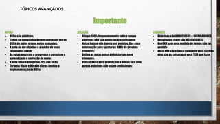 TÓPICOS AVANÇADOS
Importante
NOTAS
• OKRs são públicos;
• Todos na companhiadevem conseguir ver os
OKRs de todos e suas notas passadas;
• A nota de um objetivo é a média de seus
resultados chave;
• As notas mostram o progresso e permitem o
aprendizadoe correçãode rumo;
• A nota ideal é atingir 60-70% dos OKRs;
• Ter uma Visão e Missão claras facilita a
implementaçãode OKRs;
ATENÇÃO
• Atingir 100% frequentementeindica que os
objetivos não são ambiciososo suficiente;
• Notas baixas não devem ser punidas.Use essa
informaçãopara ajustar os OKRs do próximo
trimestre;
• Defina as notas antes de iniciar um novo
trimestre;
• Utilizar OKRs para promoçõese bônusfará com
que os objetivos não sejamambiciosos;
LEMBRETE
• Objetivossão AMBICIOSOSe INSPIRADORES;
• Resultadoschave são MENSURÁVEIS.
• Um OKR sem uma medida de tempo não faz
sentido
• OKRs não são a única coisaque você faz mas
eles são as coisas que você TEM que fazer
 