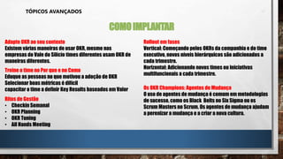 TÓPICOS AVANÇADOS
COMOIMPLANTAR
Adapte OKR ao seu contexto
Existem várias maneiras de usar OKR, mesmo nas
empresas do Vale do Silício times diferentes usam OKR de
maneiras diferentes.
Rollout em fases
Vertical: Começando pelos OKRs da companhia e do time
executivo, novos níveis hierárquicos são adicionados a
cada trimestre.
Horizontal: Adicionando novos times ou iniciativas
multifuncionais a cada trimestre.
Treine o time no Por que e no Como
Eduque as pessoas no que motivou a adoção de OKR
Selecionar boas métricas é difícil
capacitar o time a definir Key Results baseados em Valor Os OKR Champions: Agentes de Mudança
O uso de agentes de mudança é comum em metodologias
de sucesso, como os Black Belts no Six Sigma ou os
Scrum Masters no Scrum. Os agentes de mudança ajudam
a perenizar a mudança e a criar a nova cultura.
Ritos de Gestão
• Checkin Semanal
• OKR Planning
• OKR Tuning
• All Hands Meeting
 