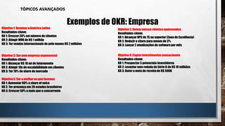 TÓPICOS AVANÇADOS
Exemplos de OKR: Empresa
Objetivo 1: Dominar a América Latina
Resultados-chave:
KR 1: Crescer 20% em número de clientes
KR 2: Atingir MRR de R$ 1 milhão
KR 3: Ter vendas internacionais de pelo menos R$ 2 milhões
Objetivo 3: Ser uma empresa exponencial
Resultados-chave:
KR 1: Alcançar R$ 10 mi de faturamento
KR 2: Atingir 10x de escalabilidadeem clientes
KR 3: Ter 70% de share de mercado
Objetivo 5: Ser o melhor no que fazemos
KR 1: Aumentar 60% o share of voice
KR 2: Ter presença em 20 estados brasileiros
KR 3: Crescer 50% a mais que o concorrente
Objetivo 2: Deixar nossos clientes apaixonados
Resultados-chave:
KR 1: Alcançar NPS de 75 ou superior (Zona de Excelência)
KR 2: Reduzir o churn para menos de 3%
KR 3: Lançar 2 atualizações de softwarepor mês
Objetivo 4: Captarinvestimentos sensacionais
Resultados-chave:
KR 1: Prospectar3 potenciais investidores
KR 2: Levantar uma rodada da Série B de R$ 10 milhões
KR 3: Bater a meta de receitade R$ 500K
 
