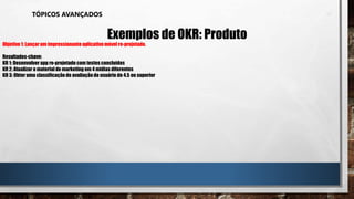 TÓPICOS AVANÇADOS
Exemplos de OKR: Produto
Objetivo 1: Lançar um impressionante aplicativo móvel re-projetado.
Resultados-chave:
KR 1: Desenvolver app re-projetado com testes concluídos
KR 2: Atualizar o material de marketing em 4 mídias diferentes
KR 3: Obter uma classificaçãode avaliaçãodo usuário de 4.5 ou superior
 