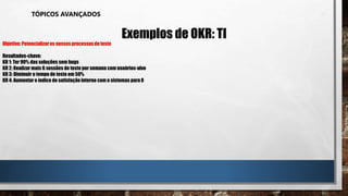 TÓPICOS AVANÇADOS
Exemplos de OKR: TI
Objetivo: Potencializaros nossos processos de teste
Resultados-chave:
KR 1: Ter 90% das soluções sem bugs
KR 2: Realizar mais 6 sessões de teste por semana com usuários-alvo
KR 3: Diminuir o tempo de teste em 50%
KR 4: Aumentar o índice de satisfaçãointerno com o sistemas para 8
 