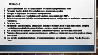 CONCLUSÃO
1. Comece pelo topo e liste 3-5 Objetivos que você quer alcançar em cada nível
2. Para cada Objetivo, liste 3-5 Resultados-chave a serem alcançados
3. Divulgue os Objetivos e Resultados-chave para todos
4. Cada um atualiza seus resultados com frequência numa escala de 0-100%
5. Ao final de um período definido, normalmente um trimestre, os Objetivos são avaliados e se necessário
redefinidos
6. Foco, foco, foco
7. No máximo 5 Objetivos com 3-5 resultados-chave por trimestre. Mais do que isso dificulta chegar a
resultados concretos Defina seus objetivos e métricas anuais e por trimestre
8. Mas acompanhe e atualize os Resultados-chave com frequência Objetivos são ambiciosos
9. Pesquisas demonstraram que quem define metas ambiciosas chega mais longe. Um resultado chave é
mensurável
10. Isso permite avaliações objetivas e criam um processo de aprendizado contínuo. Plan, Do, Measure,
Learn
 