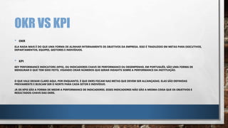 OKR VS KPI
• OKR
ELA NADA MAIS É DO QUE UMA FORMA DE ALINHAR INTERNAMENTE OS OBJETIVOS DA EMPRESA. ISSO É TRADUZIDO EM METAS PARA EXECUTIVOS,
DEPARTAMENTOS, EQUIPES, GESTORES E INDIVÍDUOS.
• KPI
KEY PERFORMANCE INDICATORS (KPIS), OU INDICADORES CHAVE DE PERFORMANCE OU DESEMPENHO, EM PORTUGUÊS, SÃO UMA FORMA DE
MENSURAR O QUE TEM SIDO FEITO, VISANDO CRIAR NÚMEROS QUE GERAR INSIGHTS SOBRE A PERFORMANCE DA INSTITUIÇÃO.
O QUE VALE DEIXAR CLARO AQUI, POR ENQUANTO, É QUE OKRS FOCAM NAS METAS QUE DEVEM SER ALCANÇADAS. ELAS SÃO DEFINIDAS
PREVIAMENTE E BUSCAM SER O NORTE PARA CADA SETOR E INDIVÍDUO.
JÁ OS KPIS SÃO A FORMA DE MEDIR A PERFORMANCE DE INDICADORES. ESSES INDICADORES NÃO SÃO A MESMA COISA QUE OS OBJETIVOS E
RESULTADOS-CHAVE DAS OKRS.
 