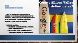 OKR’S
OBJECTIVEANDKEYRESULTS
• OKR É UM FRAMEWORK PARA DEFINIR METAS
UTILIZADO NO SILICON VALLEY. É UM SISTEMA SIMPLES
PARA CRIAR ALINHAMENTO E ENGAJAMENTO EM TORNO DE
METAS MENSURÁVEIS E DINÂMICAS, TIPICAMENTE
DEFINIDAS A CADA TRIMESTRE (QUARTER).
• EM OUTRASPALAVRAS…
• UM OBJETIVO AJUDAA RESPONDER A PERGUNTA:
“AONDE EU QUEROCHEGAR?”
• UM RESULTADO-CHAVE AJUDAA RESPONDER:
“COMO EU VOUSABERSE ESTOUCHEGANDO LÁ?”
 