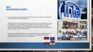 OKR’S
OBJECTIVEANDKEYRESULTS
• O CONCEITO QUE DEU ORIGEM AO OKR FOI CRIADO PELA INTEL, ONDE ERA CHAMADO DE
INTEL MBO ( MANAGEMENT BY OBJECTIVE ).
• MANAGEMENT BY OBJECTIVES (MBO) PODE SER DEFINIDO COMO UM PROCESSO PELO QUAL
OS EMPREGADOS E OS SUPERIORES SE UNEM PARA IDENTIFICAR OBJETIVOS COMUNS, OS
FUNCIONÁRIOS DEFINEM SUAS METAS A SEREM ALCANÇADAS, O PADRÕES A SEREM
TOMADOS COMO CRITÉRIOS PARA MENSURAÇÃO DE SEU DESEMPENHO E CONTRIBUIÇÃO E
DECIDIR O CURSO DE AÇÃO A SER SEGUIDO.
• O TERMO " MANAGEMENT BY OBJECTIVES " FOI POPULARIZADO PELA PRIMEIRA VEZ POR
PETER DRUCKER EM SEU LIVRO DE 1954 "THE PRACTICE OF MANAGEMENT’ E DEPOIS
MENCIONADO NO LIVRO “HIGH OUTPUT MANAGEMENT”
 