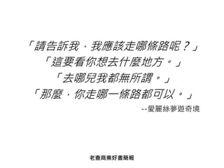 「請告訴我，我應該走哪條路呢？」
「這要看你想去什麼地方。」
「去哪兒我都無所謂。」
「那麼，你走哪一條路都可以。」
--愛麗絲夢遊奇境
老查商業好書簡報
 