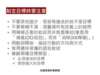 • 不要原地踏步，很容易達成的就不是目標
• 不要模糊不清，須釐清所有定義上的疑問
• 用積極正面的敘述而非負面陳述(像是用
「增進(OO成效)」而非「消除(XX障礙)」)
• 用動詞開始，描述行動的方向與方式
• 使用通俗易懂的語言敘述
• 兼顧兩種目標類型：
ü 必須達成的目標
ü 理想遠大的目標
制定目標時要注意
老查商業好書簡報
 