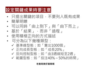 • 只提出關鍵的項目，不要列入既有成果
• 簡單明瞭
• 可以同時「由上到下」與「由下而上」
• 基於「結果」，而非「過程」
• 使用積極正向的方式描述
• 可分為以下幾種類型：
ü 基準線型態：如「賣出1000個」
ü 正向成長型態：如「成長20%」
ü 反向控制型態：如「由3週縮短至2週」
ü 範圍型態：如「投注40%～50%的時間」
設定關鍵成果時要注意
老查商業好書簡報
 