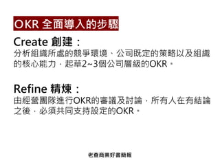 Create 創建：
分析組織所處的競爭環境、公司既定的策略以及組織
的核心能力，起草2~3個公司層級的OKR。
Refine 精煉：
由經營團隊進行OKR的審議及討論，所有人在有結論
之後，必須共同支持設定的OKR。
ＯKR 全面導入的步驟
老查商業好書簡報
 