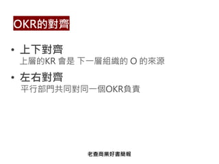 • 上下對齊
上層的KR 會是 下一層組織的 O 的來源
• 左右對齊
平行部門共同對同一個OKR負責
OKR的對齊
老查商業好書簡報
 