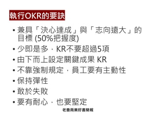 • 兼具「決心達成」與「志向遠大」的
目標 (50%把握度)
• 少即是多，KR不要超過5項
• 由下而上設定關鍵成果 KR
• 不靠強制規定，員工要有主動性
• 保持彈性
• 敢於失敗
• 要有耐心，也要堅定
執行OKR的要訣
老查商業好書簡報
 