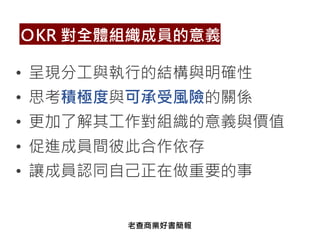 • 呈現分工與執行的結構與明確性
• 思考積極度與可承受風險的關係
• 更加了解其工作對組織的意義與價值
• 促進成員間彼此合作依存
• 讓成員認同自己正在做重要的事
ＯKR 對全體組織成員的意義
老查商業好書簡報
 
