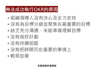 • 組織領導人沒有決心及全力支持
• 沒有為目標分級並聚焦在最重要的目標
• 缺乏充分溝通，未能準確理解目標
• 沒有做好計劃
• 沒有持續追蹤
• 沒有把時間花在重要的事情上
• 輕易放棄
無法成功執行OKR的原因
老查商業好書簡報
 
