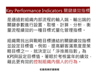 Key Performance Indicators 關鍵績效指標
是通過對組織內部流程的輸入端、輸出端的
關鍵參數進行設置、取樣、計算、分析，衡
量流程績效的一種目標式量化管理指標。
組織需找出與戰略目標連結的關鍵績效指標
並設定目標值。例如，提高顧客滿意度是策
略目標之一，就決定以「淨推薦指數」為
KPI與設定目標值。著眼於考核當年的績效，
藉此更有效的控制組織內個人的行為。
老查商業好書簡報
 