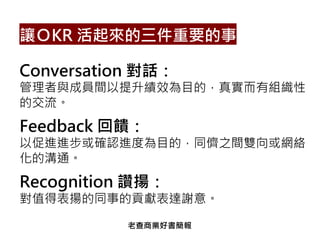 Conversation 對話：
管理者與成員間以提升績效為目的，真實而有組織性
的交流。
Feedback 回饋：
以促進進步或確認進度為目的，同儕之間雙向或網絡
化的溝通。
Recognition 讚揚：
對值得表揚的同事的貢獻表達謝意。
讓ＯKR 活起來的三件重要的事
老查商業好書簡報
 