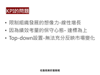 • 限制組織發展的想像力-線性增長
• 因為績效考量的保守心態- 達標為上
• Top-down設置-無法充分反映市場變化
KPI的問題
老查商業好書簡報
 