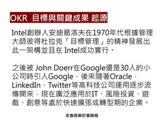 OKR 目標與關鍵成果 起源
Intel創辦人安迪葛洛夫在1970年代根據管理
大師彼得杜拉克「目標管理」的精神發展出
此一架構並且在 Intel成功實行。
之後被 John Doerr在Google還是30人的小
公司時引入Google，後來隨著Oracle，
LinkedIn、Twitter等高科技公司運用逐步流
傳開來，現在廣泛應用於IT、風險投資、遊
戲、創意等處於快速擴張或轉型期的企業。
老查商業好書簡報
 