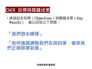 • 透過設定目標（Objectives）與關鍵成果（Key
Results），藉以回答以下問題：
「我們想去哪裡」
「如何透過調整我們在做的事，確保我
們正朝那裡前進」
OKR 目標與關鍵成果
老查商業好書簡報
 