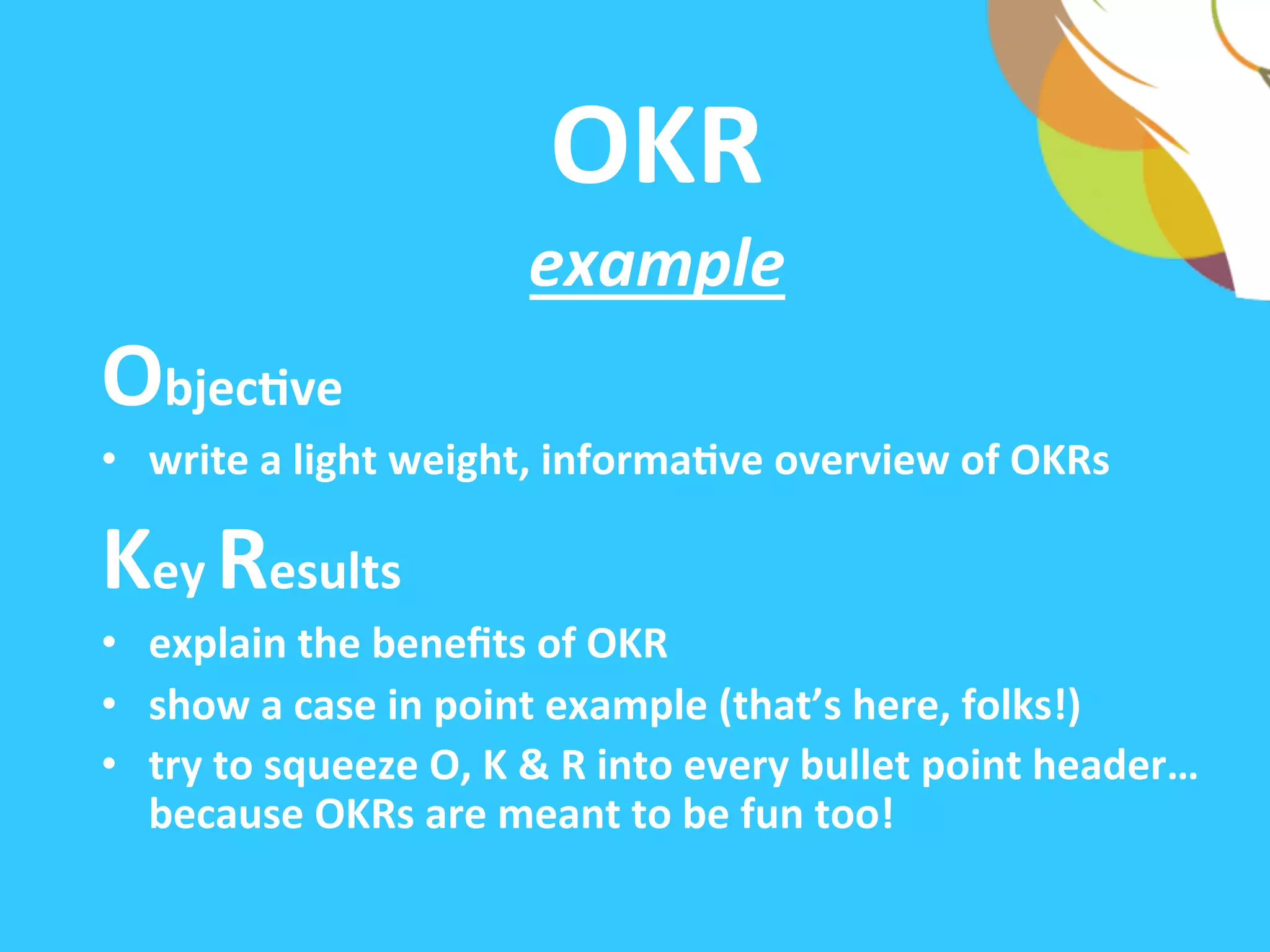 OKR	
  	
  
example	
  
ObjecAve	
  
•  write	
  a	
  light-­‐weight,	
  informaAve	
  overview	
  of	
  OKRs	
  
Key	
  Results	
  	
  
•  explain	
  the	
  beneﬁts	
  of	
  OKR	
  
•  show	
  a	
  case	
  in	
  point	
  example	
  (that’s	
  here,	
  folks!)	
  
•  try	
  to	
  squeeze	
  O,	
  K	
  &	
  R	
  into	
  every	
  bullet	
  point	
  header…
because	
  OKRs	
  are	
  meant	
  to	
  be	
  fun	
  too!	
  
 