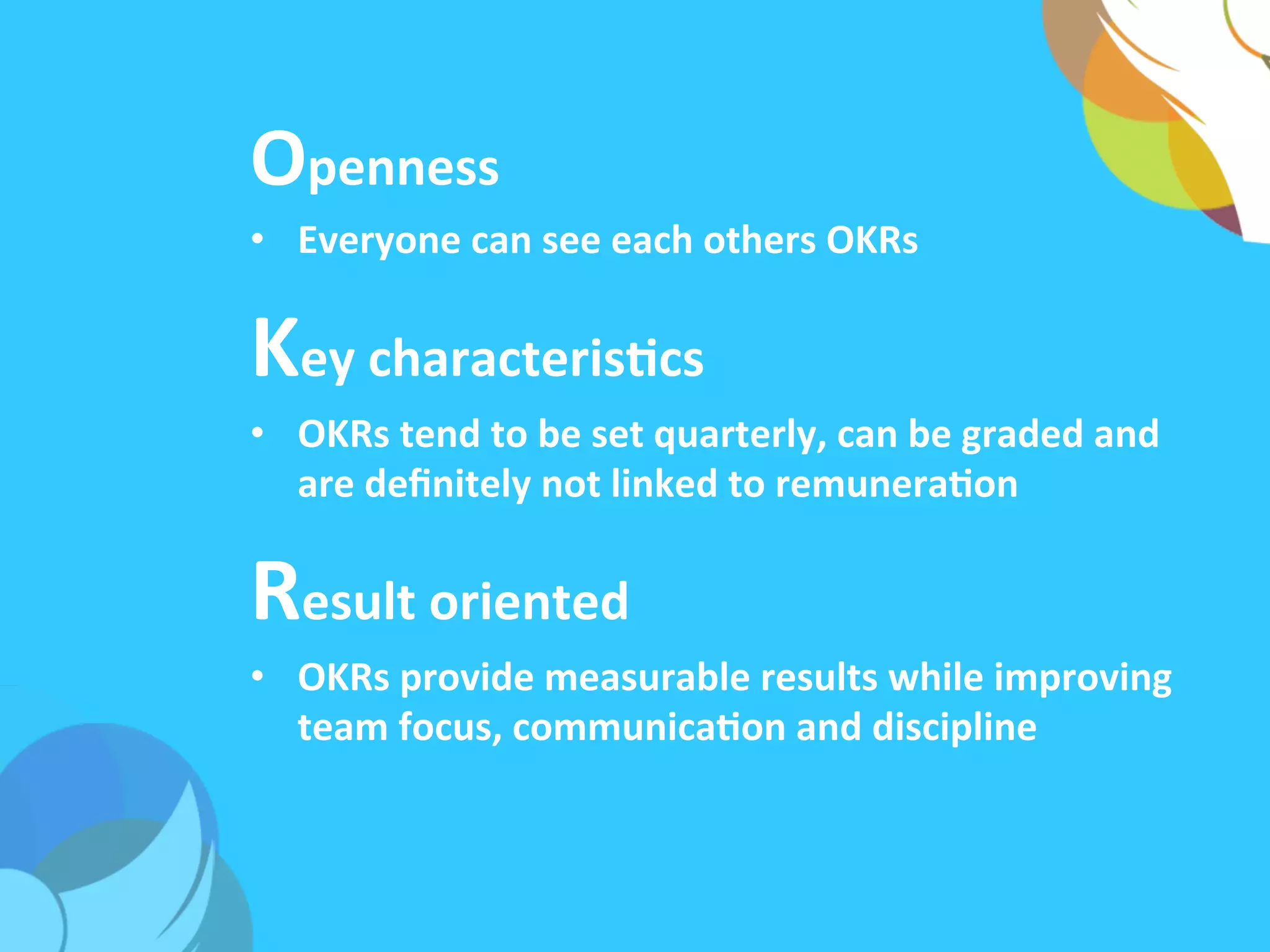 Openness	
  
•  Everyone	
  can	
  see	
  each	
  others	
  OKRs	
  
Key	
  characterisAcs	
  
•  OKRs	
  tend	
  to	
  be	
  set	
  quarterly,	
  can	
  be	
  graded	
  and	
  
are	
  deﬁnitely	
  not	
  linked	
  to	
  remuneraAon	
  	
  
Result	
  oriented	
  
•  OKRs	
  provide	
  measurable	
  results	
  while	
  improving	
  
team	
  focus,	
  communicaAon	
  and	
  discipline	
  
 