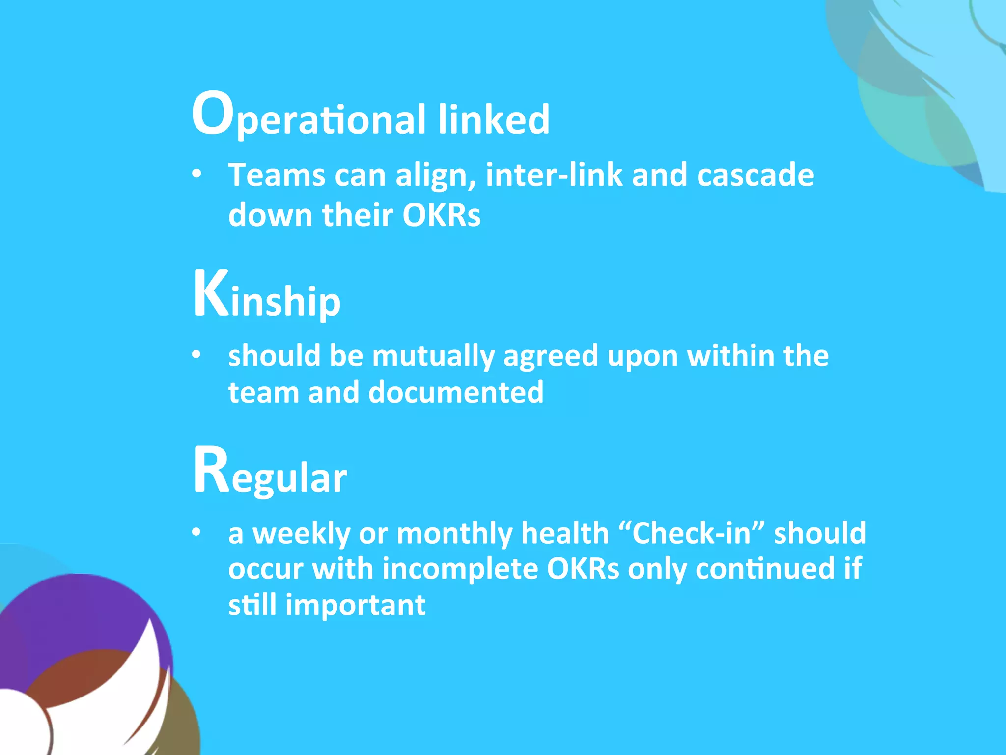 OperaAonal	
  linked	
  
•  Teams	
  can	
  align,	
  inter-­‐link	
  and	
  cascade	
  their	
  
OKRs	
  up,	
  down	
  and	
  across	
  the	
  company	
  
Kinship	
  
•  should	
  be	
  mutually	
  agreed	
  upon	
  within	
  the	
  
team	
  and	
  documented	
  
Regular	
  
•  a	
  weekly	
  or	
  monthly	
  health	
  “Check-­‐in”	
  should	
  
occur	
  with	
  incomplete	
  OKRs	
  only	
  conAnued	
  if	
  
sAll	
  important	
  
 