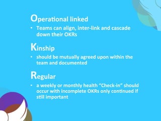 OperaAonal	
  linked	
  
•  Teams	
  can	
  align,	
  inter-­‐link	
  and	
  cascade	
  their	
  
OKRs	
  up,	
  down	
  and	
  across	
  the	
  company	
  
Kinship	
  
•  should	
  be	
  mutually	
  agreed	
  upon	
  within	
  the	
  
team	
  and	
  documented	
  
Regular	
  
•  a	
  weekly	
  or	
  monthly	
  health	
  “Check-­‐in”	
  should	
  
occur	
  with	
  incomplete	
  OKRs	
  only	
  conAnued	
  if	
  
sAll	
  important	
  
 