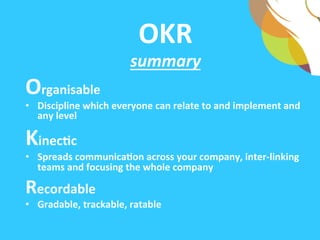 OKR	
  	
  
summary	
  
Organisable	
  
•  A	
  goal	
  seTng	
  methodology	
  which	
  everyone	
  can	
  relate	
  to	
  
and	
  implement	
  at	
  any	
  level	
  
KineAc	
  	
  
•  Spreads	
  communicaAon	
  across	
  your	
  company,	
  inter-­‐linking	
  
teams	
  and	
  focusing	
  the	
  whole	
  company	
  	
  
Recordable	
  	
  
•  Gradable,	
  trackable,	
  ratable	
  
 