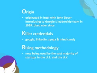 Origin	
  
•  originated	
  in	
  Intel	
  with	
  John	
  Doerr	
  
introducing	
  to	
  Google’s	
  leadership	
  team	
  in	
  
1999.	
  Used	
  ever	
  since	
  
Killer	
  credenAals	
  
•  google,	
  linkedin,	
  zynga	
  &	
  mind	
  candy	
  
Rising	
  methodology	
  
•  now	
  being	
  used	
  by	
  the	
  vast	
  majority	
  of	
  
startups	
  in	
  the	
  U.S.	
  and	
  the	
  U.K	
  
 
