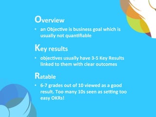 Overview	
  
•  an	
  ObjecAve	
  is	
  business	
  goal	
  which	
  is	
  
usually	
  not	
  quanAﬁable	
  
Key	
  results	
  
•  objecAves	
  usually	
  have	
  3-­‐5	
  Key	
  Results	
  
linked	
  to	
  them	
  with	
  clear	
  outcomes	
  	
  
Ratable	
  
•  6-­‐7	
  grades	
  out	
  of	
  10	
  viewed	
  as	
  a	
  good	
  
result.	
  Too	
  many	
  10s	
  seen	
  as	
  seTng	
  too	
  
easy	
  OKRs!	
  
 